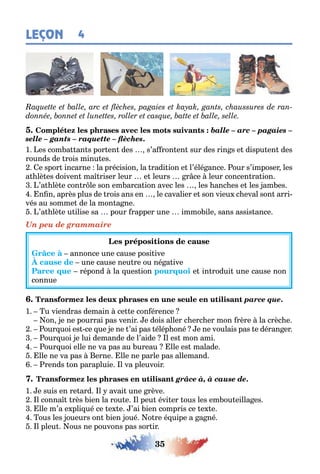 35
LEÇON 4
balle – arc – pagaies –
selle – gants – raquette – flèches.
1 es com a an s por en des s’a ron en sur des rin s e dispu en des
rounds de rois minu es
e spor incarne la précision la radi ion e l’élé ance our s’imposer les
a lè es doiven ma riser leur e leurs r ce leur concen ra ion
’a lè e con r le son em arca ion avec les les anc es e les am es
n n après plus de rois ans en le cavalier e son vieu c eval son arri-
vés au somme de la mon a ne
’a lè e u ilise sa pour rapper une immo ile sans assis ance
Un peu de grammaire
annonce une cause posi ive
une cause neu re ou né a ive
répond la ues ion e in rodui une cause non
connue
parce que.
1 u viendras demain ce e con érence
on e ne pourrai pas venir e dois aller c erc er mon rère la crèc e
our uoi es ce ue e ne ’ai pas élép oné e ne voulais pas e déran er
our uoi e lui demande de l’aide l es mon ami
our uoi elle ne va pas au ureau lle es malade
lle ne va pas erne lle ne parle pas allemand
rends on parapluie l va pleuvoir
grâce à, à cause de.
1 e suis en re ard l avai une rève
l conna rès ien la rou e l peu évi er ous les em ou eilla es
lle m’a e pli ué ce e e ’ai ien compris ce e e
ous les oueurs on ien oué o re é uipe a a né
l pleu ous ne pouvons pas sor ir
 