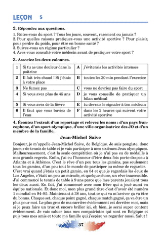 37
LEÇON 5
1 ai es vous du spor ous les ours souven raremen ou amais
our uelles raisons pra i ue vous une ac ivi é spor ive our plaisir
pour perdre du poids pour re en onne san é
uive vous un ré ime par iculier
ve vous consul é vo re médecin avan de pra i uer vo re spor
1 i u as une douleur dans la
poi rine
’évi erais les ac ivi és in enses
2 l ai rès c aud i ’é ais
vo re place
B ou es les 0 min pendan l’e ercice
3 e ume pas C vous ne devrie pas aire du spor
4 i vous ave plus de ans e vous conseille de pra i uer un
ilan médical
5 i vous ave de la èvre u devrais le si naler on médecin
6 l au ue vous uvie de
l’eau
dans les eures ui suiven vo re
ac ivi é spor ive
-
, ,
-
on our e m’appelle ean Mic el aive de el i ue e suis pon is e donc
oueur de ennis de a le e e vais par iciper mes si ièmes eu ol mpi ues
Mal eureusemen c’es la seule compé i ion o e n’ai pas eu de médaille
mes rands re re s n n ’ai eu l’ onneur d’ re deu ois por e drapeau
lan a e ènes ’es le r ve d’un peu ous les amins pas seulemen
ous les amins d’un peu ou le monde de par iciper ou m me de re arder
’es vrai uand ’é ais un pe i amin en e ue e re ardais les eu de
os n eles c’é ai un peu un miracle e uel ue c ose un r ve inaccessi le
’ai commencé le ennis de a le ans parce ue mes paren s ouaien ous
les deu aussi n ai ’ai commencé avec mon rère ui a oué aussi en
é uipe na ionale donc moi mon plus rand i re c’es d’avoir é é numéro
1 mondial en Main enan ans ou ce ui va m’arriver a va re
du onus a ue se c a ue poin a né c a ue ma c a né a va re un
plus pour moi e plus ros de ma carrière évidemmen es derrière moi mais
si e peu aire un ruc e encore riller ici e ien e serai super con en
évidemmen e vais saluer ous mes compa rio es ui son en el i ue e
puis ous mes amis e ou e ma amille ui ’espère va re arder aussi alu
 