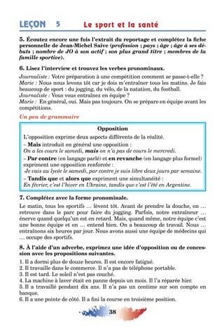 38
LEÇON Le sport et la santé5
- (profession pays âge âge à ses dé-
buts nombre de JO à son actif son plus grand titre membres de la
famille sportive)
o re prépara ion une compé i ion commen se passe elle
ous nous levons car e dois m’en ra ner ous les ma ins e ais
eaucoup de spor du o in du vélo de la na a ion du oo all
ous vous en ra ne en é uipe
n énéral oui Mais pas ou ours n se prépare en é uipe avan les
compé i ions
Un peu de grammaire
’opposi ion e prime deu aspec s di éren s de la réali é
in rodui en énéral une opposi ion
mais
en lan a e parlé e en lan a e plus ormel
e primen une opposi ion ren orcée
e e primen une simul anéi é
e ma in ous les spor i s lèven van de prendre la douc e on
re rouve dans le parc pour aire du o in ar ois no re en ra neur
énerve uand uel u’un es en re ard Mais uand m me no re é uipe c’es
une onne é uipe e on en end ien n a eaucoup de ravail ous
en ra nons si eures par our ous avons aussi une é uipe de médecins ui
occupe des spor i s
, -
1 l a dormi plus de dou e eures l es encore a i ué
l ravaille dans le commerce l n’a pas de élép one por a le
l es ard e soleil n’es pas couc é
a mac ine laver é ai en panne depuis un mois l l’a réparée ier
l a ravaillé pendan di ans l n’a pas un cen ime sur son comp e en
an ue
l a une poin e de c é l a ni la course en roisième posi ion
 