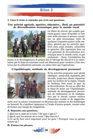 39
Bilan 2
1
, , ,
a lière du c eval ui comp e ua-
ran e ua re races d’é uidés e ui
cen mille c evau e pone s cons i-
ue un p le économi ue ric e de
uel ues cin uan e ua re mille em-
plois énérés par les ac ivi és spor-
ives mais aussi sociales cul urelles
e a ricoles lle représen e donc un
vrai po en iel de diversi ca ion éco-
nomi ue pour le monde rural e pas
seulemen insi l’ins alla ion des
eunes e le développemen de pro e s liés l’éleva e du c eval e sa valori-
sa ion par le iais du ourisme rural on désormais pour voca ion re sou-
enus par la collec ivi é na ionale au m me i re ue l’a ricul ure
,
i les ac ivi és proposées son plu
classi ues pone clu é ui a ion pro
menade us u’au classes é ues res
pour les écoliers de la ré ion laude
e n on on aussi le pari de
la diversi ca ion ls on en e e ai
le c oi de miser sur l’é ui érapie
mé ode de développemen person-
nel de rééduca ion ou de réadap a-
ion par le c eval comme vec eur
d’inser ion sociale e de rapproc e-
men avec la na ure no ammen en direc ion des au is es e des andicapés
en au euil ls s’a ellen é alemen l’é ude d’au res pro e s comme celui
de ormer une é uipe de compé i ion
1 uel es le su e de ce e e e uoi s’a i il
uels son les ac eurs de ce e e ue on ils
e u’ils on es il impor an pour les ens our uoi vous en pense
comme a
 