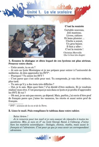 4
LEÇONS 1–2 Se débrouillerUnité 1. La vie scolaire
ar a le nouveau
oli man eau
ivres ca iers
eau plumier
loc e a sonné
n ros aiser
l au aller
’es la ren rée
ris ian Merveille
( )
1
e e année u es o
e suis au l cée Mon ai ne e e me prépare pour en rer l’universi é de
médecine e dois apprendre les
our uoi u aimes les
’es parce ue c’es u ile pour moi u comprends e vais re médecin
plus ard
u sais u’il a des es s rès di ciles
ui e le sais Mais uoi aire ’ai décidé d’ re médecin e voudrais
réaliser mon r ve ’es pour uoi e suis dans ce l cée e e pro e d’apprendre
les oi
moi e ne sais pas encore a dépend Mais par ois ’ai envie d’ re pro
de ran ais parce ue ’aime les vacances les récrés e aussi no re pro de
ran ais
 
