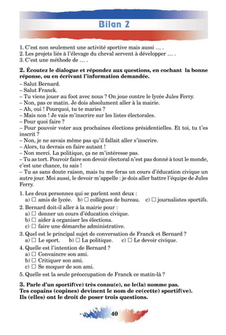 40
Bilan 2
1 ’es non seulemen une ac ivi é spor ive mais aussi
es pro e s liés l’éleva e du c eval serven développer
’es une mé ode de
,
,
alu ernard
alu ranc
u viens ouer au oo avec nous n oue con re le l cée ules err
on pas ce ma in e dois a solumen aller la mairie
oui our uoi u e maries
Mais non e vais m’inscrire sur les lis es élec orales
our uoi aire
our pouvoir vo er au proc aines élec ions présiden ielles oi u ’es
inscri
on e ne savais m me pas u’il allai aller s’inscrire
lors u devrais en aire au an
on merci a poli i ue a ne m’in éresse pas
u as or ouvoir aire son devoir élec oral n’es pas donné ou le monde
c’es une c ance u sais
u as sans dou e raison mais u me eras un cours d’éduca ion civi ue un
au re our Moi aussi le devoir m’appelle e dois aller a re l’é uipe de ules
err
1 es deu personnes ui se parlen son deu
a  amis de l cée  collè ues de ureau c  ournalis es spor i s
ernard doi il aller la mairie pour
a  donner un cours d’éduca ion civi ue
 aider or aniser les élec ions
c  aire une démarc e adminis ra ive
uel es le principal su e de conversa ion de ranc e ernard
a  e spor  a poli i ue c  e devoir civi ue
uelle es l’in en ion de ernard
a  onvaincre son ami
 ri i uer son ami
c  e mo uer de son ami
uelle es la seule préoccupa ion de ranc ce ma in l
( ) ( ), ( )
( ) ( ) ( )
( )
 