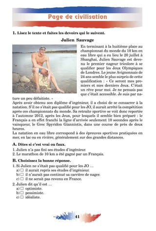 Page de civilisation
41
1
n erminan la ui ième place au
c ampionna du monde du 10 m en
eau li re ui a eu lieu le 0 uille
an ai ulien auva e es deve-
nu le premier na eur ricolore se
uali er pour les eu l mpi ues
de ondres e eune vi nonnais de
ans sem le le plus surpris de ce e
uali ca ion e seron mes pre-
miers e mes derniers eu ’é ai
un r ve pour moi e ne pensais pas
ue c’é ai accessi le e suis par na-
ure un peu dé ai is e
près avoir o enu son dipl me d’in énieur il a c oisi de se consacrer la
na a ion ’il ne s’é ai pas uali é pour les il aurai arr é la compé i ion
après ces c ampionna s du monde a re rai e spor ive se voi donc repor ée
l’au omne 01 après les eu pour les uels il sem le ien préparé le
ran ais a en e e ranc i la li ne d’arrivée seulemen 10 secondes après le
vain ueur le rec p ridon iannio is dans une course de près de deu
eures
a na a ion en eau li re correspond des épreuves spor ives pra i uées en
mer en lac ou en rivière énéralemen sur des randes dis ances
1 ulien n’a pas ni ses é udes d’in énieur
e mara on de 10 m a é é a né par un ran ais
1 i ulien ne s’é ai pas uali é pour les
a 	il aurai repris ses é udes d’in énieur
	il n’aurai pas con inué sa carrière de na er
c 	il ne serai pas revenu en rance
ulien di u’il es
a 	op imis e
	pessimis e
c 	idéalis e
 
