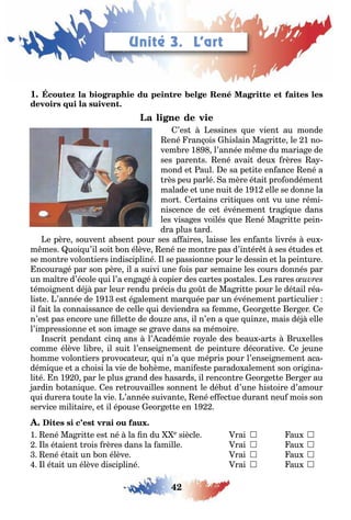 42
LEÇONS 1–2 Se débrouiller
1
’es essines ue vien au monde
ené ran ois islain Ma ri e le 1 no
vem re 1 l’année m me du maria e de
ses paren s ené avai deu rères a
mond e aul e sa pe i e en ance ené a
rès peu parlé a mère é ai pro ondémen
malade e une nui de 1 1 elle se donne la
mor er ains cri i ues on vu une rémi
niscence de ce événemen ra i ue dans
les visa es voilés ue ené Ma ri e pein
dra plus ard
e père souven a sen pour ses a aires laisse les en an s livrés eu
m mes uoi u’il soi on élève ené ne mon re pas d’in ér ses é udes e
se mon re volon iers indiscipliné l se passionne pour le dessin e la pein ure
ncoura é par son père il a suivi une ois par semaine les cours donnés par
un ma re d’école ui l’a en a é copier des car es pos ales es rares
émoi nen dé par leur rendu précis du o de Ma ri e pour le dé ail réa
lis e ’année de 1 1 es é alemen mar uée par un événemen par iculier
il ai la connaissance de celle ui deviendra sa emme eor e e er er e
n’es pas encore une lle e de dou e ans il n’en a ue uin e mais dé elle
l’impressionne e son ima e se rave dans sa mémoire
nscri pendan cin ans l’ cadémie ro ale des eau ar s ru elles
comme élève li re il sui l’ensei nemen de pein ure décora ive e eune
omme volon iers provoca eur ui n’a ue mépris pour l’ensei nemen aca
démi ue e a c oisi la vie de o ème mani es e parado alemen son ori ina
li é n 1 0 par le plus rand des asards il rencon re eor e e er er au
ardin o ani ue es re rouvailles sonnen le dé u d’une is oire d’amour
ui durera ou e la vie ’année suivan e ené e ec ue duran neu mois son
service mili aire e il épouse eor e e en 1
1 ené Ma ri e es né la n du e siècle rai  au 
ls é aien rois rères dans la amille rai  au 
ené é ai un on élève rai  au 
l é ai un élève discipliné rai  au 
Unité 3. L’art
 
