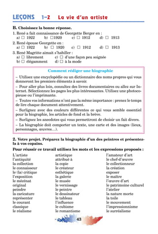 43
LEÇONS La vie d’un artiste1–2
1 ené a ai connaissance de eor e e er er en
a  1 1 0 c  1 1 d  1 1
ené épouse eor e e en
a  1  1 0 c  1 1 d  1 1
ené Ma ri e aimai s’ a iller
a  li remen c  d’une a on peu soi née
 élé ammen d  la mode
ilise une enc clopédie ou un dic ionnaire des noms propres ui vous
donneron les premiers élémen s savoir
our aller plus loin consul e des livres documen aires ou alle sur n-
erne élec ionne les pa es les plus in éressan es ilise une p o oco-
pieuse ou l’impriman e
ou es vos in orma ions n’on pas la m me impor ance prene le emps
de lire c a ue documen a en ivemen
urli ne avec des couleurs di éren es ce ui vous sem le essen iel
pour la io rap ie les ar icles de ond e la rève
urli ne les anecdo es ui vous perme ron de c oisir un ai divers
a io rap ie doi compor er un e e une car e e des ima es lieu
personna es uvres
-
’ar is e ar is i ue l’ama eur d’ar
l’an i ui é a ri ué le c e d’ uvre
la collec ion la copie le collec ionneur
le connaisseur le créa eur la créa ion
le la cri i ue es é i ue e poser
l’e posi ion la alerie le ma re
le mécéna le musée l’ uvre d’ar
ori inal le vernissa e le pa rimoine cul urel
peindre le pein re l’a elier
la carica ure le dessina eur la na ure mor e
représen er le a leau la oile
le couran l’in uence le mouvemen
classi ue le cu isme l’impressionnisme
le réalisme le roman isme le surréalisme
 