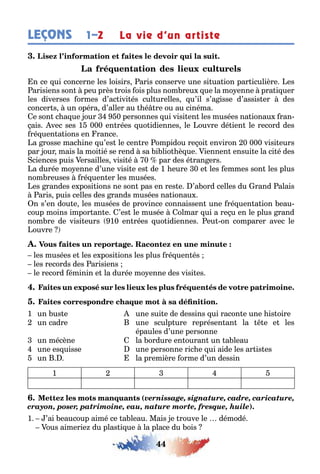44
LEÇONS 1–2 La vie d’un artiste
n ce ui concerne les loisirs aris conserve une si ua ion par iculière es
arisiens son peu près rois ois plus nom reu ue la mo enne pra i uer
les diverses ormes d’ac ivi és cul urelles u’il s’a isse d’assis er des
concer s un opéra d’aller au é re ou au cinéma
e son c a ue our 0 personnes ui visi en les musées na ionau ran-
ais vec ses 1 000 en rées uo idiennes le ouvre dé ien le record des
ré uen a ions en rance
a rosse mac ine u’es le cen re ompidou re oi environ 0 000 visi eurs
par our mais la moi ié se rend sa i lio è ue iennen ensui e la ci é des
ciences puis ersailles visi é 0 par des é ran ers
a durée mo enne d’une visi e es de 1 eure 0 e les emmes son les plus
nom reuses ré uen er les musées
es randes e posi ions ne son pas en res e ’a ord celles du rand alais
aris puis celles des rands musées na ionau
n s’en dou e les musées de province connaissen une ré uen a ion eau-
coup moins impor an e ’es le musée olmar ui a re u en le plus rand
nom re de visi eurs 10 en rées uo idiennes eu on comparer avec le
ouvre
les musées e les e posi ions les plus ré uen és
les records des arisiens
le record éminin e la durée mo enne des visi es
1 un us e une sui e de dessins ui racon e une is oire
un cadre une sculp ure représen an la e e les
épaules d’une personne
un mécène la ordure en ouran un a leau
une es uisse une personne ric e ui aide les ar is es
un la première orme d’un dessin
1 2 3 4 5
(vernissage, signature, cadre, caricature,
crayon, poser, patrimoine, eau, nature morte, fresque, huile)
1 ’ai eaucoup aimé ce a leau Mais e rouve le démodé
ous aimerie du plas i ue la place du ois
 