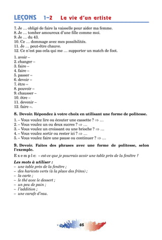 46
LEÇONS 1–2 La vie d’un artiste
e o li é de aire la vaisselle pour aider ma emme
e om er amoureu d’une lle comme moi
e du
10 e domma e avec mes possi ili és
11 e peu re c auve
1 e n’es pas cela ui me suppor er un ma c de oo
1 avoir
c an er
aire
aire
passer
devoir
re
pouvoir
c ausser
10 re
11 devenir
1 aire
1 ous voule lire ou écou er une casse e
ous voule un ou deu sucres
ous voule un croissan ou une rioc e
ous voule sor ir ou res er ici
ous voule aire une pause ou con inuer
,
e m p l e
Les mots à utiliser :
 
