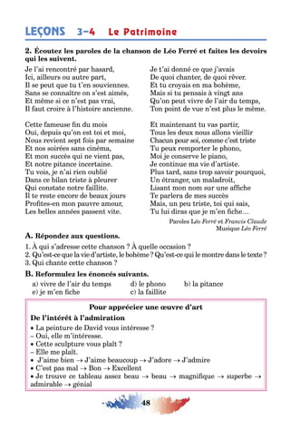 48
LEÇONS 3–4 Le Patrimoine
e l’ai rencon ré par asard e ’ai donné ce ue ’avais
ci ailleurs ou au re par e uoi c an er de uoi r ver
l se peu ue u ’en souviennes u cro ais en ma o ème
ans se conna re on s’es aimés Mais si u pensais vin ans
m me si ce n’es pas vrai u’on peu vivre de l’air du emps
l au croire l’ is oire ancienne on poin de vue n’es plus le m me
e e ameuse n du mois main enan u vas par ir
ui depuis u’on es oi e moi ous les deu nous allons vieillir
ous revien sep ois par semaine acun pour soi comme c’es ris e
nos soirées sans cinéma u peu rempor er le p ono
mon succès ui ne vien pas Moi e conserve le piano
no re pi ance incer aine e con inue ma vie d’ar is e
u vois e n’ai rien ou lié lus ard sans rop savoir pour uoi
ans ce ilan ris e pleurer n é ran er un maladroi
ui cons a e no re ailli e isan mon nom sur une a c e
l e res e encore de eau ours e parlera de mes succès
ro es en mon pauvre amour Mais un peu ris e oi ui sais
es elles années passen vi e u lui diras ue e m’en c e
aroles e
Musi ue
1 ui s’adresse ce e c anson uelle occasion
u’es ce ue la vie d’ar is e le o ème u’es ce ui le mon re dans le e e
ui c an e ce e c anson
a vivre de l’air du emps d le p ono la pi ance
e e m’en c e c la ailli e
a pein ure de avid vous in éresse
ui elle m’in éresse
e e sculp ure vous pla
lle me pla
’aime ien ’aime eaucoup ’adore ’admire
’es pas mal on cellen
e rouve ce a leau asse eau eau ma ni ue super e
admira le énial
 