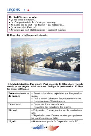 49
LEÇONS 3–4
a me laisse indi éren
e n’es pas erri le e n’aime pas eaucoup
e n’aime pas du ou e dé es e ’ai orreur de
a ne vau rien ’es nul
e rouve ue c’es plu mauvais vraimen mauvais
-
résen a ion d’une e posi ion sur l’impression-
nisme
nvi a ion des pein res e des poè es modernis es
r anisa ion de 10 con érences
uver ure d’une nouvelle salle
posi ion des collec ions des musées
répara ion d’une e posi ion sur la ande dessi-
née
é ocia ion avec d’au res musées pour préparer
les mani es a ions de l’é é
uver ure au pu lic de l’e posi ion sur la
 