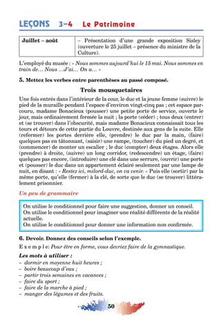 50
LEÇONS Le Patrimoine3–4
résen a ion d’une rande e posi ion isle
ouver ure le uille présence du minis re de la
ul ure
’emplo é du musée
ne ois en rés dans l’in érieur de la cour le duc e la eune emme suivre le
pied de la muraille pendan l’espace d’environ vin cin pas ce espace par-
couru madame onacieu pousser une pe i e por e de service ouver e le
our mais ordinairemen ermée la nui la por e céder ous deu en rer
e se rouver dans l’o scuri é mais madame onacieu connaissai ous les
ours e dé ours de ce e par ie du ouvre des inée au ens de la sui e lle
re ermer les por es derrière elle prendre le duc par la main aire
uel ues pas en onnan saisir une rampe ouc er du pied un de ré e
commencer de mon er un escalier le duc comp er deu é a es lors elle
prendre droi e suivre un lon corridor redescendre un é a e aire
uel ues pas encore in roduire une clé dans une serrure ouvrir une por e
e pousser le duc dans un appar emen éclairé seulemen par une lampe de
nui en disan uis elle sor ir par la
m me por e u’elle ermer la clé de sor e ue le duc se rouver li éra-
lemen prisonnier
Un peu de grammaire
n u ilise le condi ionnel pour aire une su es ion donner un conseil
n u ilise le condi ionnel pour ima iner une réali é di éren e de la réali é
ac uelle
n u ilise le condi ionnel pour donner une in orma ion non con rmée
e m p l e
Les mots à utiliser :
 