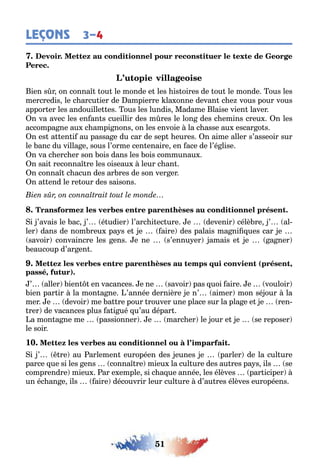 51
LEÇONS 3–4
ien s r on conna ou le monde e les is oires de ou le monde ous les
mercredis le c arcu ier de ampierre la onne devan c e vous pour vous
appor er les andouille es ous les lundis Madame laise vien laver
n va avec les en an s cueillir des m res le lon des c emins creu n les
accompa ne au c ampi nons on les envoie la c asse au escar o s
n es a en i au passa e du car de sep eures n aime aller s’asseoir sur
le anc du villa e sous l’orme cen enaire en ace de l’é lise
n va c erc er son ois dans les ois communau
n sai reconna re les oiseau leur c an
n conna c acun des ar res de son ver er
n a end le re our des saisons
i ’avais le ac ’ é udier l’arc i ec ure e devenir célè re ’ al-
ler dans de nom reu pa s e e aire des palais ma ni ues car e
savoir convaincre les ens e ne s’ennu er amais e e a ner
eaucoup d’ar en
( ,
, )
’ aller ien en vacances e ne savoir pas uoi aire e vouloir
ien par ir la mon a ne ’année dernière e n’ aimer mon sé our la
mer e devoir me a re pour rouver une place sur la pla e e e ren-
rer de vacances plus a i ué u’au dépar
a mon a ne me passionner e marc er le our e e se reposer
le soir
10.
i ’ re au arlemen européen des eunes e parler de la cul ure
parce ue si les ens conna re mieu la cul ure des au res pa s ils se
comprendre mieu ar e emple si c a ue année les élèves par iciper
un éc an e ils aire découvrir leur cul ure d’au res élèves européens
 