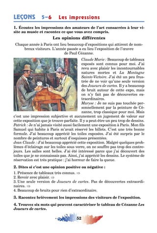 52
LEÇONS Les impressions5–6
1 -
a ue année aris on lieu eaucoup d’e posi ions ui a iren de nom-
reu visi eurs ’année passée a eu lieu l’e posi ion de l’ uvre
de aul é anne
eaucoup de a leau
e posés son connus pour moi ’ai
revu avec plaisir les incon ourna les
na ures mor es e
’ai é é un peu rus-
rée de ne voir u’une seule version
des l a eaucoup
de rui au our de ce e e po mais
on n’ ai pas de découver es e -
raordinaires
e ne suis pas ouc ée per-
sonnellemen par la pein ure de é-
anne rop classi ue pour moi Mais
c’es une impression su ec ive e aucunemen un u emen de valeur sur
ce e e posi ion ue e rouve par ai e l a peu re un peu rop de dessins
e n’ai amais visi é aussi acilemen une e posi ion aris Mon ls
amuel ui a i e aris m’avai réservé les ille s ’es une rès onne
ormule ’ai eaucoup apprécié les oiles e posées ’ai é é surpris par le
nom re de pein ures e sur ou d’es uisses présen ées
’ai eaucoup apprécié ce e e posi ion Mal ré uel ues pro
lèmes d’éclaira e sur les oiles sous verre on ne sou re pas rop des con re
ours es salles son elles ’ai é é in éressé parce ue ’ai découver des
oiles ue e ne connaissais pas insi ’ai apprécié les dessins e s s ème de
réserva ion es rès pra i ue ’ai orreur de aire la ueue
1 résence de a leau rès connus
evoir avec plaisir
ne seule version de as de découver es e raordi
naires
eaucoup de rui s pour rien d’e raordinaire
Les
Joueurs de cartes.
 