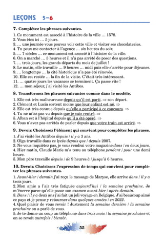 55
LEÇONS 5–6
1 e monumen es associé l’ is oire de la ville 1
ous es ici ours
une ournée vous pouve voir ce e ville e visi er ses c ocola eries
u peu me con ac er l’a ence si eures du soir
siècles ce monumen es associé l’ is oire de la ville
n a marc é eures e il n’a pas arr é de poser des ues ions
rois ours les rands dépar s du mois de uille
e ma in elle ravaille eures midi puis elle s’arr e pour dé euner
lon emps la ci é is ori ue n’a pas é é rénovée
10 lle es res ée la n de la visi e ’é ai rès in éressan
11 ua re ours les vacances se erminen a passe vi e
1 mon sé our ’ai visi é les n i es
1 lle es rès mal eureuse depuis u’il es par i son dépar
lémen e ucia sor en moins ue leur en an es né
lle es rès connue depuis u’elle a par icipé ce concours
u ne m’as pas vu depuis ue e suis ren ré
l an es l’ pi al depuis u’il a é é opéré
ous n’ave pas arr és de parler depuis ue vo re rain es arrivé
1 ’ai visi é les n i es ans
l a ravaille dans ce l cée 00
e vous in uié e pas e vous rendrai vo re ma a ine deu ours
ier ma in laude Marie m’a enu au élép one une demi
eure
Mon père ravaille eures eures
10. -
1 ’ai re u le messa e de Mar se elle arrive
rois ours
Mon amie a l’air rès a i uée e
m’énerve parce u’elle passe son e amen
deu ans ’ai ai un oli vo a e en el i ue ’ai eaucoup aimé
ce pa s e e pense re ourner
uel plaisir de vous revoir us emen
on a parlé de vous
e e donne un coup un élép one e
on se revoi
 