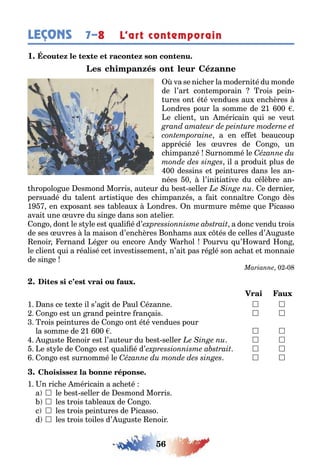 56
LEÇONS L’art contemporain7–8
1
va se nic er la moderni é du monde
de l’ar con emporain rois pein-
ures on é é vendues au enc ères
ondres pour la somme de 1 00
e clien un méricain ui se veu
a en e e eaucoup
apprécié les uvres de on o un
c impan é urnommé le
il a produi plus de
00 dessins e pein ures dans les an-
nées 0 l’ini ia ive du célè re an-
ropolo ue esmond Morris au eur du es seller e dernier
persuadé du alen ar is i ue des c impan és a ai conna re on o dès
1 en e posan ses a leau ondres n murmure m me ue icasso
avai une uvre du sin e dans son a elier
on o don le s le es uali é d’ a donc vendu rois
de ses uvres la maison d’enc ères on ams au c és de celles d’ u us e
enoir ernand é er ou encore nd ar ol ourvu u’ o ard on
le clien ui a réalisé ce inves issemen n’ai pas ré lé son ac a e monnaie
de sin e
0 0
1 ans ce e e il s’a i de aul é anne 	 
on o es un rand pein re ran ais 	 
rois pein ures de on o on é é vendues pour
la somme de 1 00 	 
u us e enoir es l’au eur du es seller 	 
e s le de on o es uali é d’ 	 
on o es surnommé le 	 
1 n ric e méricain a ac e é
a  le es seller de esmond Morris
 les rois a leau de on o
c  les rois pein ures de icasso
d  les rois oiles d’ u us e enoir
 
