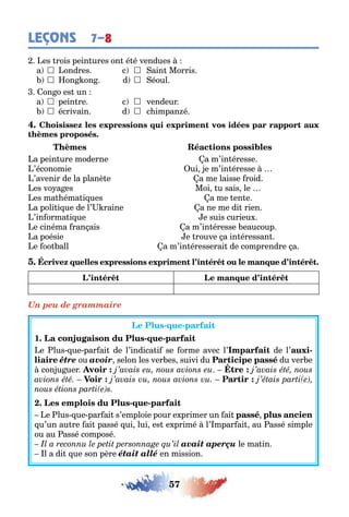 57
LEÇONS 7–8
es rois pein ures on é é vendues
a  ondres c  ain Morris
 on on d  éoul
on o es un
a  pein re c  vendeur
 écrivain d  c impan é
a pein ure moderne a m’in éresse
’économie ui e m’in éresse
’avenir de la planè e a me laisse roid
es vo a es Moi u sais le
es ma éma i ues a me en e
a poli i ue de l’ raine a ne me di rien
’in orma i ue e suis curieu
e cinéma ran ais a m’in éresse eaucoup
a poésie e rouve a in éressan
e oo all a m’in éresserai de comprendre a
Un peu de grammaire
- -
1 - -
e lus ue par ai de l’indica i se orme avec l’ de l’ -
être ou avoir selon les ver es suivi du du ver e
con u uer
- -
e lus ue par ai s’emploie pour e primer un ai
u’un au re ai passé ui lui es e primé l’ mpar ai au assé simple
ou au assé composé
avait aperçu le ma in
l a di ue son père était allé en mission
 
