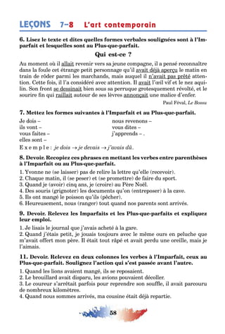 58
LEÇONS 7–8 L’art contemporain
-
- -
-
u momen o il allai revenir vers sa eune compa ne il a pensé reconna re
dans la oule ce é ran e pe i personna e u’il avai dé aper u le ma in en
rain de r der parmi les marc ands mais au uel il n’avai pas pr é a en-
ion e e ois il l’a considéré avec a en ion l avai l’ il vi e le ne a ui-
lin on ron se dessinai ien sous sa perru ue ro es uemen révol é e le
sourire n ui raillai au our de ses lèvres annon ai une malice d’en er
aul éval
- -
e dois nous revenons
ils von vous di es
vous ai es ’apprends
elles son
e m p l e
- -
1 vonne ne se laisser pas de relire la le re u’elle recevoir
a ue ma in il se peser e se prome re de aire du spor
uand e avoir cin ans e croire au ère o l
es souris ri no er les documen s u’on en reposer la cave
ls on man é le poisson u’ils p c er
eureusemen nous ran er ou uand nos paren s son arrivés
- -
1 e lisais le ournal ue ’avais ac e é la are
uand ’é ais pe i e ouais ou ours avec le m me ours en peluc e ue
m’avai o er mon père l é ai ou r pé e avai perdu une oreille mais e
l’aimais
11. ,
- -
1 uand les lions avaien man é ils se reposaien
e rouillard avai disparu les avions pouvaien décoller
e coureur s’arr ai par ois pour reprendre son sou e il avai parcouru
de nom reu ilomè res
uand nous sommes arrivés ma cousine é ai dé repar ie
 