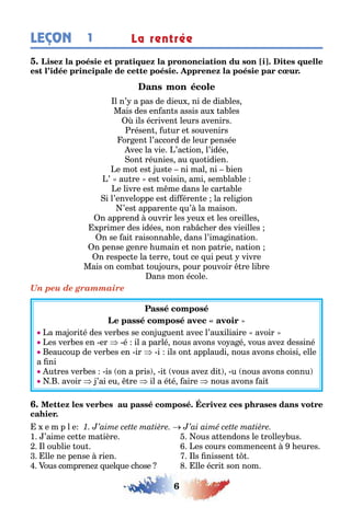 6
1LEÇON La rentrée
l n’ a pas de dieu ni de dia les
Mais des en an s assis au a les
ils écriven leurs avenirs
résen u ur e souvenirs
or en l’accord de leur pensée
vec la vie ’ac ion l’idée
on réunies au uo idien
e mo es us e ni mal ni ien
’ au re es voisin ami sem la le
e livre es m me dans le car a le
i l’enveloppe es di éren e la reli ion
’es apparen e u’ la maison
n apprend ouvrir les eu e les oreilles
primer des idées non ra c er des vieilles
n se ai raisonna le dans l’ima ina ion
n pense enre umain e non pa rie na ion
n respec e la erre ou ce ui peu vivre
Mais on com a ou ours pour pouvoir re li re
ans mon école
Un peu de grammaire
a ma ori é des ver es se con u uen avec l’au iliaire avoir
es ver es en er é il a parlé nous avons vo a é vous ave dessiné
eaucoup de ver es en ir i ils on applaudi nous avons c oisi elle
a ni
u res ver es is on a pris i vous ave di u nous avons connu
avoir ’ai eu re il a é é aire nous avons ai
e m p l e
1 ’aime ce e ma ière ous a endons le rolle us
l ou lie ou es cours commencen eures
lle ne pense rien ls nissen
ous comprene uel ue c ose lle écri son nom
 