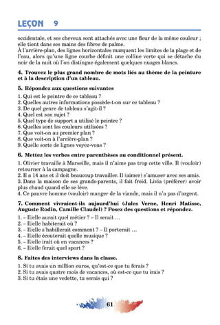61
LEÇON 9
occiden ale e ses c eveu son a ac és avec une eur de la m me couleur
elle ien dans ses mains des res de palme
l’arrière plan des li nes ori on ales mar uen les limi es de la pla e e de
l’eau alors u’une li ne cour e dé ni une colline ver e ui se dé ac e du
noir de la nui o l’on dis in ue é alemen uel ues nua es lancs
1 ui es le pein re de ce a leau
uelles au res in orma ions possède on sur ce a leau
e uel enre de a leau s’a i il
uel es son su e
uel pe de suppor a u ilisé le pein re
uelles son les couleurs u ilisées
ue voi on au premier plan
ue voi on l’arrière plan
uelle sor e de li nes vo e vous
1 livier ravaille Marseille mais il n’aime pas rop ce e ville l vouloir
re ourner la campa ne
l a 1 ans e il doi eaucoup ravailler l aimer s’amuser avec ses amis
ans la maison de ses rands paren s il ai roid ivia pré érer avoir
plus c aud uand elle se lève
e pauvre omme vouloir man er de la viande mais il n’a pas d’ar en
- ( , ,
, )
1 l elle aurai uel mé ier l serai
l elle a i erai o
l elle s’ a illerai commen l por erai
l elle écou erai uelle musi ue
l elle irai o en vacances
l elle erai uel spor
1 i u avais un million euros u’es ce ue u erais
i u avais ua re mois de vacances o es ce ue u irais
i u é ais une vede e u serais ui
 