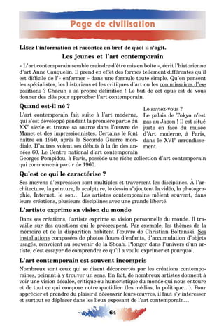 Page de civilisation
64
’ar con emporain sem le craindre d’ re mis en o e écri l’ is orienne
d’ar nne au uelin l prend en e e des ormes ellemen di éren es u’il
es di cile de l’ en ermer dans une ormule ou e simple u’en pensen
les spécialis es les is oriens e les cri i ues d’ar ou les commissaires d’e -
posi ions acun a sa propre dé ni ion e u de ce opus es de vous
donner des clés pour approc er l’ar con emporain
-
’ar con emporain ai sui e l’ar moderne
ui s’es développé pendan la première par ie du
e
siècle e rouve sa source dans l’ uvre de
Mane e des impressionnis es er ains le on
na re en 1 0 après la econde uerre mon-
diale ’au res voien ses dé u s la n des an-
nées 0 e en re na ional d’ar con emporain
eor es ompidou aris possède une ric e collec ion d’ar con emporain
ui commence par ir de 1 0
es mo ens d’e pression son mul iples e raversen les disciplines l’ar-
c i ec ure la pein ure la sculp ure le dessin s’a ou en la vidéo la p o o ra-
p ie n erne le son es ar is es con emporains m len souven dans
leurs créa ions plusieurs disciplines avec une rande li er é
ans ses créa ions l’ar is e e prime sa vision personnelle du monde l ra-
vaille sur des ues ions ui le préoccupen ar e emple les èmes de la
mémoire e de la dispari ion a i en l’ uvre de ris ian ol ans i es
ins alla ions composées de p o os oues d’en an s d’accumula ion d’o e s
usa és renvoien au souvenir de la oa lon er dans l’univers d’un ar-
is e c’es essa er de comprendre ce u’il a voulu e primer e pour uoi
om reu son ceu ui se disen déconcer és par les créa ions con empo-
raines peinan rouver un sens n ai de nom reu ar is es donnen
voir une vision décalée cri i ue ou umoris i ue du monde ui nous en oure
e de ou ce ui compose no re uo idien les médias la poli i ue our
apprécier e prendre du plaisir découvrir leurs uvres il au s’ in éresser
e sur ou se déplacer dans les lieu e posan de l’ar con emporain
e savie vous
e palais de o o n’es
pas au apon l es si ué
us e en ace du musée
d’ r moderne aris
dans le e
arrondisse-
men
 