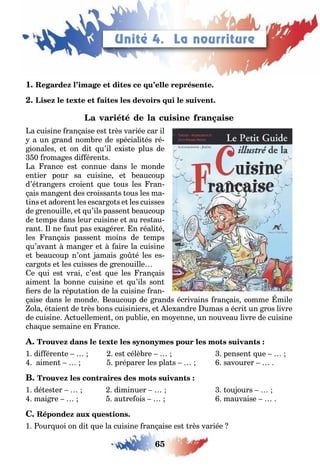 65
1
a cuisine ran aise es rès variée car il
a un rand nom re de spéciali és ré
ionales e on di u’il e is e plus de
0 roma es di éren s
a rance es connue dans le monde
en ier pour sa cuisine e eaucoup
d’é ran ers croien ue ous les ran
ais man en des croissan s ous les ma
ins e adoren les escar o s e les cuisses
de renouille e u’ils passen eaucoup
de emps dans leur cuisine e au res au
ran l ne au pas e a érer n réali é
les ran ais passen moins de emps
u’avan man er e aire la cuisine
e eaucoup n’on amais o é les es
car o s e les cuisses de renouille
e ui es vrai c’es ue les ran ais
aimen la onne cuisine e u’ils son
ers de la répu a ion de la cuisine ran
aise dans le monde eaucoup de rands écrivains ran ais comme mile
ola é aien de rès ons cuisiniers e le andre umas a écri un ros livre
de cuisine c uellemen on pu lie en mo enne un nouveau livre de cuisine
c a ue semaine en rance
1 di éren e es célè re pensen ue
aimen préparer les pla s savourer
1 dé es er diminuer ou ours
mai re au re ois mauvaise
1 our uoi on di ue la cuisine ran aise es rès variée
Unité 4. La nourriture
 