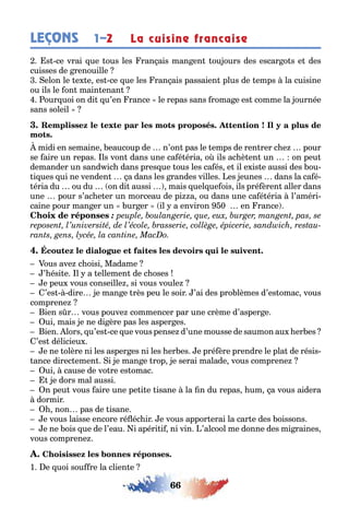 66
LEÇONS 1–2 La cuisine francaise
s ce vrai ue ous les ran ais man en ou ours des escar o s e des
cuisses de renouille
elon le e e es ce ue les ran ais passaien plus de emps la cuisine
ou ils le on main enan
our uoi on di u’en rance le repas sans roma e es comme la ournée
sans soleil
midi en semaine eaucoup de n’on pas le emps de ren rer c e pour
se aire un repas ls von dans une ca é éria o ils ac è en un on peu
demander un sand ic dans pres ue ous les ca és e il e is e aussi des ou-
i ues ui ne venden a dans les randes villes es eunes dans la ca é-
éria du ou du on di aussi mais uel ue ois ils pré èren aller dans
une pour s’ac e er un morceau de pi a ou dans une ca é éria l’améri-
caine pour man er un ur er il a environ 0 en rance
:
ous ave c oisi Madame
’ ési e l a ellemen de c oses
e peu vous conseille si vous voule
’es dire e man e rès peu le soir ’ai des pro lèmes d’es omac vous
comprene
ien s r vous pouve commencer par une crème d’asper e
ui mais e ne di ère pas les asper es
ien lors u’es ce ue vous pense d’une mousse de saumon au er es
’es délicieu
e ne olère ni les asper es ni les er es e pré ère prendre le pla de résis-
ance direc emen i e man e rop e serai malade vous comprene
ui cause de vo re es omac
e dors mal aussi
n peu vous aire une pe i e isane la n du repas um a vous aidera
dormir
non pas de isane
e vous laisse encore ré éc ir e vous appor erai la car e des oissons
e ne ois ue de l’eau i apéri i ni vin ’alcool me donne des mi raines
vous comprene
1 e uoi sou re la clien e
 