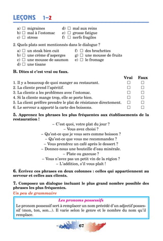 67
LEÇONS 1–2
a  mi raines d  mal au reins
 mal l’es omac e  rosse a i ue
c  s ress  ner s ra iles
uels pla s son men ionnés dans le dialo ue
a  un s ea ien cui  des roc e es
 une crème d’asper es  une mousse de rui s
c  une mousse de saumon e  le roma e
d  une isane
1 l a eaucoup de uoi man er au res auran  
a clien e prend l’apéri i  
a clien e a les pro lèmes avec l’es omac  
i la clien e man e rop elle se por e ien  
a clien pré ère prendre le pla de résis ance direc emen  
e serveur a appor é la car e des oissons  
’es uoi vo re pla du our
ous ave c oisi
u’es ce ue e vous sers comme oisson
u’es ce ue vous me recommande
ous prendre un ca é après le desser
onne nous une ou eille d’eau minérale
la e ou a euse
ous n’ave pas un pe i vin de la ré ion
’addi ion s’il vous pla
Un peu de grammaire
Les pronoms possessifs
e pronom possessi ser remplacer un nom précédé d’un ad ec i posses-
si mon on son l varie selon le enre e le nom re du nom u’il
remplace
 