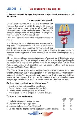 69
3LEÇON La restauration rapide
1
a devrai re in erdi ou le monde sai ue
c’es pas on pour la san é de man er l mais les
eunes con inuen uand m me aller Moi ’ai 1
ans e pour an ’aime pas les ur ers e moi on
n’es pas our e mais on man e ien lors e dis
vive osé ové
i on parle de sand ic s recs parce ue c’es
rop on e suis con re les as oods si on parle des
macdo ou au res rucs comme a parce ue c’es rop
c er en plus on ne ser ue des rucs ras l n plus les ens saven de
moins en moins apprécier la vraie cuisine c’es vraimen domma e
e comprends pas pour uoi personne n’a encore parlé des pi as ous
en man e pas vous vec les copains nous c’es la pi a uel ue ois après
les classes on s’en paie une rande e on va la man er c e l’un ou c e
l’au re ran uilles ’es peu re pas un repas é uili ré e au moins
c’es s mpa
’es pra i ue uand on n’a pas le emps de cuisiner e on es servi rapi-
demen omma e ue le c oi proposé n’es pas rès sain e voudrais de-
mander ouis s’il va au macdo pour man er un rui e un aour i on
man e de ou comme il le propose l a co e vraimen rop c er lors
man er é uili ré l as c’es pour les millionnaires
1 e principe des res os rapides c’es ien
our uoi vous parle ou ours des macdo
es as oods c’es dé ueu rès mauvais
e suis pour les rucs s mpas e aciles man er
1 e c oi proposé au macdo es sain  
a pi a es un repas é uili ré  
es sand ic s recs c’es délicieu  
e plus en plus de ens saven apprécier la vraie cuisine  
 