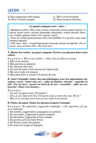 7
LEÇON 1
ous apprenons ce e poésie 11 lle a envie de par ir
10 ous voulons vo a er 1 ous sommes con en s
uel ues ver es aller venir venu re ourner arriver par ir par i r
en rer sor ir sor i mon er descendre descendu res er devenir deve-
nu om er passer na re né mourir mor
ous les ver es pronominau elle s’es a illée il s’es levé nous nous
sommes reposés
avec re le par icipe passé s’accorde comme un ad ec i
e s es
e m p l e
1 lle va au cinéma
Mes paren s se reposen
ls viennen c e moi
n sor du l cée rois eures de l’après midi
Ma s ur res e la maison
Mon pe i rère se couc e eures du soir
-
sortir / rester chez soi aller au théâtre / dormir – regarder la
télé / lire un livre – partir au bord de la mer / travailler – aller au res-
taurant / dîner à la maison…
e m p l e
e m p l e
1 n oc o re ’apprends la con u aison au présen
n novem re ’apprends le passé composé
n décem re ’apprends le u ur simple
n anvier e lis du ules erne
n évrier ’écris des poésies
n mars e vo a e en spa ne
 