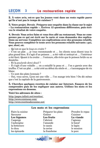 70
LEÇON 3 La restauration rapide
, -
1 , -
-
-
: qui,
que, dont, où.
u’es ce ue le
’es un pla e vous recommande e les clien s nous disen ous le
plus rand ien l s’a i d’un poisson a é é vidé e ne o é e l’in érieur
a é é arci uan la cro e l’en oure elle évi e ue le poisson r le ou se
dessèc e
la
l s’a i d’une volaille on a en aillé la peau e l’on a arnie avec des
ru es ’es un pla a é é créé au dé u du siècle e s’accompa ne de ri
lanc
e son des pla s l onnais
ui vous save on es une ville l’on man e rès ien n di m me
ue c’es la capi ale de la as ronomie
p pa es in ni ne rece es
p cuisinea com
p rece esdecuisine ne
aire la cuisine réparer les pla s rendre le repas
avourer o er uisiner
l’asper e l’a rico l’a neau
l’au er ine l’amande le u
la e erave le cassis le lapin
le c ou la cerise le mou on
les épinards la ram oise le porc
 