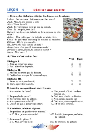 73
LEÇON 4 Réaliser une recette
1
erve vous ai es comme c e vous
le u me passes le sel
iens le voil
e reprendrais ien un peu de poule
e ’en prie sers oi
e e sers de la ar e ou de la mousse au c o-
cola
ne pe i e par de la ar e sera rès ien
pour moi eaucoup de mousse au c ocola
la ourmande
ous voule un ca é
on c’es en il e vous remercie
oi Marie u veu un iscui
on merci
1 ean va servir ses amis 	 	
aul aime ien le poule  
1 n on ne prend pas de desser  
écile aime man er de onnes c oses  
1 nna ne veu pas de ca é  
Marie adore les iscui s  
1 ous voule de l’eau a on merci c’é ai rès on
mais a va
u prends du sucre ui avec plaisir un
e reprends ien du eau c on amais dans le é
ous prene un apéri i d ui mais us e un pe i verre
u’es ce ue e peu vous o rir e ’en prie sers oi
1 u pré ères un pas is ou un musca
a  on e vous remercie  n ai e ne peu pas oire
de l’alcool
e e sers du eau
a  ui e veu ien  e prendrai du eau
 