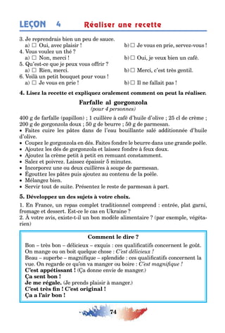 74
LEÇON Réaliser une recette4
e reprendrais ien un peu de sauce
a  ui avec plaisir  e vous en prie serve vous
ous voule un é
a  on merci  ui e veu ien un ca é
u’es ce ue e peu vous o rir
a  ien merci  Merci c’es rès en il
oil un pe i ou ue pour vous
a  e vous en prie  l ne allai pas
00 de ar alle papillon 1 cuillère ca é d’ uile d’olive cl de crème
00 de or on ola dou 0 de eurre 0 de parmesan
ai es cuire les p es dans de l’eau ouillan e salé addi ionnée d’ uile
d’olive
oupe le or on ola en dés ai es ondre le eurre dans une rande po le
ou e les dés de or on ola e laisse ondre eu dou
ou e la crème pe i pe i en remuan cons ammen
ale e poivre aisse épaissir minu es
ncorpore une ou deu cuillères soupe de parmesan
ou e les p es puis a ou e au con enu de la po le
Mélan e ien
ervir ou de sui e résen e le res e de parmesan par
1 n rance un repas comple radi ionnel comprend en rée pla arni
roma e e desser s ce le cas en raine
vo re avis e is e il un on modèle alimen aire par e emple vé é a-
rien
on rès on délicieu e uis ces uali ca i s concernen le o
n man e ou on oi uel ue c ose
eau super e ma ni ue splendide ces uali ca i s concernen la
vue n re arde ce u’on va man er ou oire
a donne envie de man er
e prends plaisir man er
 