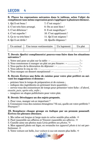 75
LEÇON 4
,
( )
1 u’il es eau ’es e uis
’es rès ien arran é n se sen ien
’es délicieu l es ma ni ue
’es super e 10 ’es appé issan
a e va rès ien 11 u’il es mi non
u’il es dr le 1 uelle élé ance
n animal ne enue ves imen aire n lo emen n pla
( ) ( ) -
1 o re ami pose un pla sur la a le
ous commence man er un pla un peu i arre
ous parle de la décora ion du dé euner
ous adore le co au vin
ous man e un desser e cep ionnel
-
-
précise ien le emps de prépara ion e de cuisson
indi ue des in rédien s en précisan leurs uan i és
serve vous des connec eurs de emps pour présen er vo re c e
ima ine un slo an pu lici aire pour vo re pla
1 our vous man er es ce impor an
onnaisse vous des cuisines é ran ères i oui uelle es vo re pré érée
our uoi
10.
1 Ma valise es lon ue e lar e mais sem le plus solide a
aul rassem le ses a aires e incen rassem le a
amille aime ses p o os mais ivia pré ère a
Mon appareil p o o es lé er en revanc e es per-
ec ionné a
o re voi ure es elle es encore plus elle a
 