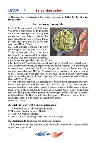 76
LEÇON La cuisine saine5
1
I. ou le monde sai ue c’es mau-
vais pour la san é mais on ne peu pas
vivre sans parce ue c’es pra i ue si
on ne veu pas aire la cuisine n
plus moi e rouve ue c’es on onc
’ vais mais pas plus d’une ois par
semaine
II. l au ue e man e de leurs
am ur ers pour ne plus avoir aim
rois a ni par co er c er leurs
ri es son rop rasses e rop salées
e en plus leur co e es m me pas on
’ vais le moins possi le
III. es eunes von rès acilemen parce u’ils croien ue a ai ien
Mais mal eureusemen les repas composés essen iellemen de am ur ers
e au res son raremen é uili rés es eunes le saven ien mais ils
man en uand m me Moi e n’ vais amais e pré ère m’ac e er un sand-
ic e pense ue c’es plus sain en plus on peu mieu varier parce
u’on rouve des sand ic s un peu ou ’aime sur ou les sand ic s au
on
IV. n rouve ou ce u’il a d’é uili ré videmmen si les ens prennen
deu am ur ers sans salade avec plein de e c up n vend ou pour
man er é uili ré lai pain viande lé umes aour s rui s mais évidem-
men c’es le clien ui décide ce u’il veu man er Moi e suis pour parce
ue c’es ien plus rapide e peu re plus propre ue les cuisines de res au-
ran s radi ionnels re rapide simple e propre our moi c’es de la nour-
ri ure plus saine u’un e a ou une rosse pi a
1 e as ood es un p énomène de mode
Mon ami ravaille dans un Mac o
’es rop c er les Mac o
n ne devrai pas man er dans les res aus rapides
1 es eunes von rès souven dans les é a lissemen s de la res aura ion
rapide parce ue c’es
 