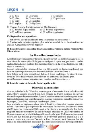 77
LEÇON 5
a  on e  propre i  simple
 c er  savoureu  pra i ue
c  sain  é uili ré
d  rapide  dé o an
’après n on les ri es dans les Mac o son
a  onnes e pas salées c  onnes e poivrées
 salées e rasses d  salées e poivrées
1 s ce vrai ue la nourri ure dans les Mac o es é uili rée
vo re avis u’es ce ui es plus sain les sand ic s ou la nourri ure au
Mac o r umen e vo re réponse
-
es el es saven apprécier la onne nourri ure e les a les ien arnies ls
son ers de leurs spéciali és as ronomi ues lapin au pruneau car o-
nades amic es e sur ou les c ocola s ourrés la crème ra c e les déli-
cieu manons
e pla na ional les moules ri es a é é impor é en rance o il n’es pas
rare de voir de eunes couples aire des soirées moules ri es
es el es son ais socia les e dèles leurs radi ions ls aimen eau-
coup les es ol lori ues les dé lés e les carnavals du Mardi ras
amais l’éc elle de l’ is oire un man eur n’a eu accès une elle diversi é
alimen aire comme au ourd’ ui es pro rès de l’a ro usiness au niveau
des ec ni ues de conserva ion es en reprises ransna ionales a roalimen-
aires dis ri uen sur ou e la planè e viandes e poissons sur elés conserves
roma es oca ola e c up am ur er pi a
es alimen s se déplacen d’un pa s l’au re e on des vo a es considé-
ra les our ceu ui disposen de ressources nancières les arico s ver s
du éné al les cerises du ili son présen s c e les marc ands des rui s
en plein mois de décem re e us d’oran es pressées en ali ornie arrive en
urope comme un produi rais condi ionné en ri ue ’alimen moderne es
délocalisé n rance par e emple de nom reu produi s méconnus il a
encore ren e ans comme l’avoca le i i l’ananas son devenus des ali-
men s de consomma ion couran e es ra ons e o i ues se développen dans
 