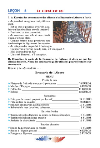 79
LEÇON Le client est roi6
1
e prendrai un a neau rosé s’il vous
pla
s ce ue e pourrais avoir de la sa-
lade au lieu des ri es avec le ar are
our moi ce sera un sor e
e voudrais une sole e une cara e
d’eau s’il vous pla
omme en rée nous prendrons une
errine de pe i s lé umes e des moules
e vais prendre un poule l’es ra on
n pourrai avoir un peu de pain s’il vous pla
Moi e prendrai un ar
n s ea ien cui s’il vous pla
e m p l e
M
rui s de mer
 la eau de rui s de mer pour personnes
 Moules d’ spa ne
 alourdes 11
 elons 1
péciali és
 oie ras de canard préparé par le c e 1
  é de oie de volaille
 aumon cru mariné au aies roses 10
 alade de la mer crudi és poissons
n rées roides
 errine de pe i s lé umes au coulis de oma es ra c es
 errine de poisson sauce cresson
 ssie e de c arcu erie 1
n rées c audes
 oupe du p c eur avec sa rouille
 oupe l’oi non ra iné
 o a e au lé umes
 