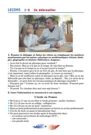 8
LEÇONS Se débrouiller2–3
1
physique en mathématiques (chimie, biolo-
gie), géographie en histoire (littérature, langues).
s u ai le devoir de p si ue pour vendredi
as encore ier e n’ai pas eu le emps e vais aire a demain
u n’as pas eu le emps ou u n’as pas rouvé le emps
cou e c’es parce ue ’ai lu un livre de éo e sais ien ue la p si ue
c’es impor an mais ’adore la éo rap ie e rouve a marran
Mais u as de meilleures no es en p si ue u’en éo non Moi e ne me
dé rouille pas rès ien en p si ue en n a dépend is ’ai envie de e
demander on peu aire les ravau pra i ues de p si ue ensem le
our uoi pas omme a on va avoir de ons résul a s ’accord pour
demain soir
’accord u viendras c e moi vers sep eures
-
 e ans 11 ans on es élève l’école primaire écolier écolière
 e 11 1 ans on es au collè e collé ien ne
 e 1 1 ans on es au l cée l céen ne
 ans un l cée pro essionnel on peu passer un reve ou un ac pro essionnel
 la n du l cée on passe le accalauréa ac
 n peu poursuivre ses é udes après le accalauréa dans
un ins i u universi aire de ec nolo ie
une universi é
une rande école
 