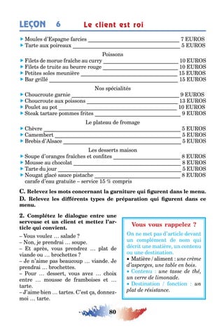 80
LEÇON Le client est roi6
 Moules d’ spa ne arcies
 ar e au poireau
oissons
 ile s de morue ra c e au curr 10
 ile s de rui e au eurre rou e 10
 e i es soles meunière 1
 ar rillé 1
os spéciali és
  oucrou e arnie
  oucrou e au poissons 1
 oule au po 10
 ea ar are pommes ri es
e pla eau de roma e
  èvre
 amem er
 re is d’ lsace
es desser s maison
 oupe d’oran es ra c es e con es
 Mousse au c ocola
 ar e du our
 ou a lacé sauce pis ac e
cara e d’eau ra ui e service 1 compris
-
ous voule salade
on e prendrai soupe
après vous prendre pla de
viande ou roc e es
e n’aime pas eaucoup viande e
prendrai roc e es
our desser vous ave c oi
en re mousse de ram oises e
ar e
’aime ien ar es ’es a donne
moi ar e
n ne me pas d’ar icle devan
un complémen de nom ui
décri une ma ière un con enu
ou une des ina ion
Ma ière alimen
on enu
es ina ion onc ion
 