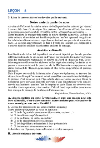 81
LEÇON 6
o re manière de man er ai par ie de no re iden i é cul urelle a ase de
ce e cul ure alimen aire es amiliale puis ue l’en an apprend les o s e
les a i udes alimen aires en re ardan e imi an ses paren s e son en ou-
ra e e second appren issa e se ai l’école o l’en an es con ron é
d’au res modèles adul es e d’au res en an s de son e
’u ilisa ion de el ou el in rédien ou alimen dépein par ois de randes
di érences de mode de vie insi en rance par e emple les ma ières rasses
son des mar ueurs ré ionau le eurre au ord e l’ uile au ud e cé-
lè re ré ime médi erranéen ric e en uiles vé é ales ainsi u’en rui s e lé-
umes commun ou le pour our de la Médi erranée s’oppose au ré-
imes du ord de l’ urope plus sucrés e plus ric es en pro éines e raisses
animales
Mais l’aspec cul urel de l’alimen a ion s’e prime é alemen au ravers des
ri es e in erdi s ui l’en ouren insi considéré comme alimen ini ia i ue
le pimen n’es au orisé u’ l’ e adul e dans cer aines socié és ans de
nom reu pa s cer ains alimen s por eurs d’une conno a ion virile son ré-
servés au ommes comme l’es le serpen en sie ans nos socié és occi-
den ales con emporaines c’es sur ou l’alcool don la première consomma-
ion mar ue le passa e de l’en ance l’adolescence
ir inie run n0 1
, -
, - - -
,
1 oc e les proposi ions ui vous sem len convenir
en onc ion
a  de la a on de la consommer ourc e e cou eau
 des alimen s u’elle con ien
c  de sa orme sa aille sa couleur
d  de la prépara ion de ces alimen s
e  des in rédien s nécessaires leur prépara ion
 du momen de sa consomma ion
us i e vos réponses éven uellemen avec des e emples
 