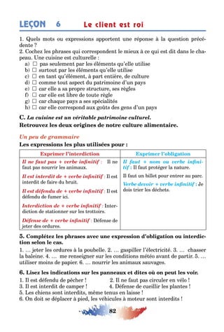 82
LEÇON Le client est roi6
1 uels mo s ou e pressions appor en une réponse la ues ion précé-
den e
oc e les p rases ui corresponden le mieu ce ui es di dans le c a-
peau ne cuisine es cul urelle
a  pas seulemen par les élémen s u’elle u ilise
	sur ou par les élémen s u’elle u ilise
c 	en an u’élémen par en ière de cul ure
d 	comme ou aspec du pa rimoine d’un pa s
e 	car elle a sa propre s ruc ure ses rè les
	car elle es li re de ou e rè le
	car c a ue pa s a ses spéciali és
	car elle correspond au o s des ens d’un pa s
La cuisine est un véritable patrimoine culturel.
Un peu de grammaire
Il ne faut pas + verbe infinitif l ne
au pas nourrir les animau
Il est interdit de + verbe infinitif l es
in erdi de aire du rui
Il est défendu de + verbe infinitif l es
dé endu de umer ici
Interdiction de + verbe infinitif n er-
dic ion de s a ionner sur les ro oirs
Défense de + verbe infinitif é ense de
e er des ordures
Il faut + nom ou verbe infini-
tif l au pro é er la na ure
l au un ille pour en rer au parc
Verbe devoir + verbe infinitif e
dois rier les déc e s
-
1 e er les ordures la pou elle aspiller l’élec rici é c asser
la aleine me rensei ner sur les condi ions mé éo avan de par ir
u iliser moins de papier nourrir les animau sauva es
1 l es dé endu de p c er l ne au pas circuler en vélo
l es in erdi de camper é ense de cueillir les plan es
es c iens son in erdi s m me enus en laisse
n doi se déplacer pied les vé icules mo eur son in erdi s
 