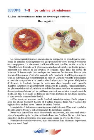 83
LEÇONS La cuisine ukrainienne7–8
1
a cuisine u rainienne es une cuisine de campa ne en rande par ie com-
posée de céréales e de lé umes els ue pommes de erre c ou e eraves
ou c ampi nons a viande es radi ionnellemen ouillie sau ée ou cui e
l’é ou ée es desser s son énéralemen ase de miel e de rui s princi-
palemen des cerises e des prunes e souven cui s dans des sor es de
rioc es i les sor es de pe i es oule es arcies son l’encas pré-
éré des rainiens c’es néanmoins le lard salé e aillé ui rempor e
ous les su ra es a consomma ion de en raine remon e des siècles
e sem le compara le la passion des aliens pour les p es ri inaire
d’ raine le soupe de e eraves dans la uelle son ra ou és
d’au res lé umes es énéralemen servi avec de la crème arado alemen
les pla s radi ionnels u rainiens son di ciles rouver dans les res auran s
de ca é orie supérieure ui lui pré èren souven une cuisine européenne la
mode n ai c’es dans les amilles ue vous o ere la meilleure cuisine
si vous ave la c ance d’ re invi é
e nous on vous servira le u rainien rou e n le prépare
avec des c ou nemen ac és e d’au res lé umes rais n a ou e des
oi nons ri s au lard e on l’arrose de crème ra c e
es son é alemen délicieuses lles son enro ées
de p e rire e me s es accompa né de arni ures variées
ous vous conseillons aussi les au cerises pla na ional u rai-
nien d’un o e uis la p e es arcie de cerises ra c es n les cui l’eau
c aude e on les accommode avec une sauce sucrée ou avec de la crème
armi des ors d’ uvre variés nous vous conseillons vivemen le porc au
lé umes servi roid
 