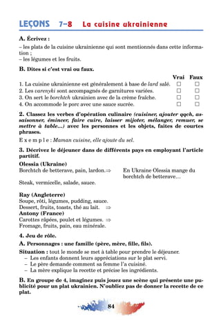 84
LEÇONS La cuisine ukrainienne7–8
les pla s de la cuisine u rainienne ui son men ionnés dans ce e in orma-
ion
les lé umes e les rui s
1 a cuisine u rainienne es énéralemen ase de salé  
es son accompa nés de arni ures variées  
n ser le u rainien avec de la crème ra c e  
n accommode le porc avec une sauce sucrée  
(cuisiner, ajouter qqch, as-
saisonner, émincer, faire cuire, laisser mijoter, mélanger, remuer, se
mettre à table…) ,
e m p l e
( )
orc c de e erave pain lardon n raine lessia man e du
orc c de e erave
ea vermicelle salade sauce
( )
oupe r i lé umes puddin sauce
esser rui s oas s é au lai
( )
aro es r pées poule e lé umes
roma e rui s pain eau minérale
( , , , )
ou le monde se me a le pour prendre le dé euner
es en an s donnen leurs apprécia ions sur le pla servi
e père demande commen sa emme l’a cuisiné
a mère e pli ue la rece e e précise les in rédien s
, -
 