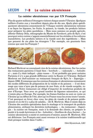 86
LEÇON La cuisine ukrainienne7–8
L
lus de ua re millions d’é ran ers visi en c a ue année l’ raine uel ues
milliers d’en re eu ravaillen depuis plus de di ans uels pla s spéci -
uemen u rainiens consommen ils a ue con rée u rainienne mi onne
sa a on les lé umes les rui s le poisson la viande les produi s lai iers
pour préparer les pla s uo idiens Mais nous sommes un peuple a ricole
a rme le si ola e no rap e du Musée de ro ovè près de iv c’es
pour uoi no re cuisine s’appuie essen iellemen sur les céréales e les cul ures
mara c ères es produi s lai iers e la viande son des in rédien s Mais
ue pensen de ces pla s les é ran ers ar e emple ces ourme s ien
connus ue son les ran ais
ic ard Morleva ne connaissai rien de la cuisine u rainienne ur les car es
des res auran s parisiens il lisai ien orc c nal sn i olou -
si mais il é ai indi ué pla s russes l es pro a le ue pour cer ains
arisiens il n’ a pas rande di érence en re la ussie e l’ raine ic ard
Morleva es c e cuisinier au res auran ran ais de iv le apori ia
depuis 1 l remar ue ue les cuisines ran aise e u rainienne connaissen
des modes di éren s de prépara ion de la viande e du poisson il es dom-
ma e ue vous n’a e pas de poisson de mer rais ni de viande sur elée re-
re e il o re res auran es o li é d’impor er de nom reu produi s de
mer d’ urope ous ave un rand nom re de lé umes saisonniers ce ui
n’e is e plus en urope ar e emple les raises ra c es ne son en ven e en
raine u’au dé u de l’é é alors u’en rance nous les avons ou e l’année
’es pour uoi en iver c e vous les pla s de viande e de poisson prédo-
minen e en é é il a plus de salades di Morleva Mais il e is e dé en
raine des socié és spécialisées dans le s oc a e e le ranspor de produi s
alimen aires u ilisan les dernières ec nolo ies u res auran apori-
ia la cuisine es ran aise mais la demande des clien s on prépare le
poule la mode ivienne e les olou si euillees de c ou arcies a
cuisine u rainienne a e is é e con inuera d’e is er assure M Morleva lle
es délicieuse es ran ais son aussi revenus la cuisine radi ionnelle ui
é ai pres ue om ée dans l’ou li
le l m c ou
 