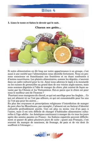 87
Bilan 4
1
i no re alimen a ion en di lon sur no re appar enance un roupe c’es
aussi une socié é ue l’alimen a ion nous iden i e or emen ous en pre-
nons conscience en ranc issan nos ron ières e en é an con ron és
d’au res nourri ures es plaisirs alimen aires comme les dé o s s’ancren
dans un cadre cul urel pour la vie insi nous adorons le lapin la mou arde
ou les cuisses de renouilles au rand dam de nos voisins an lo sa ons mais
nous sommes dé o és l’idée de man er du c ien pla cuisiné de a on sa-
van e par les inois e les ie namiens s ce parce ue le c ien es pour
nous le meilleur ami de l’ omme
our an nous man eons du c eval ce ui es sacrilè e pour les n lais e
ui es alimen ici ne l’es pas ailleurs ce ui es consomma le pour les uns
ne l’es pas pour les au res
n plus des cro ances e prescrip ions reli ieuses l’in erdic ion de man er
du porc c e les Musulmans par e emple l’alimen es un ac eur d’iden i é
cul urelle pro ondémen ancrée eci es plus ou moins vrai d’un pa s
l’au re mais il es rès di cile de c an er d’ a i udes alimen aires cul u-
relles l’ e adul e les sia i ues con inuen man er du ri ous les ours
après des années passées en rance les aliens e pa riés peuven di cile-
men se passer de p es plusieurs ours de sui e uan au ran ais c’es
souven du man ue de saucisson de roma e de pain e de vin don ils
sou ren l’é ran er
 