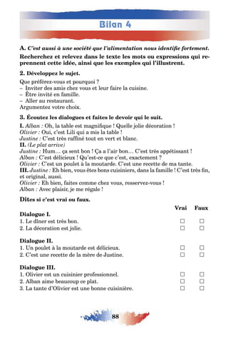 88
Bilan 4
C’est aussi à une société que l’alimentation nous identifie fortement.
-
,
ue pré ére vous e pour uoi
nvi er des amis c e vous e leur aire la cuisine
re invi é en amille
ller au res auran
r umen e vo re c oi
la a le es ma ni ue uelle olie décora ion
ui c’es ili ui a mis la a le
’es rès ra né ou en ver e lanc
um a sen on a a l’air on ’es rès appé issan
’es délicieu u’es ce ue c’es e ac emen
’es un poule la mou arde ’es une rece e de ma an e
III. ien vous es ons cuisiniers dans la amille ’es rès n
e ori inal aussi
ien ai es comme c e vous resserve vous
vec plaisir e me ré ale
1 e d ner es rès on  
a décora ion es olie  
1 n poule la mou arde es délicieu  
’es une rece e de la mère de us ine  
1 livier es un cuisinier pro essionnel  
l an aime eaucoup ce pla  
a an e d’ livier es une onne cuisinière  
 