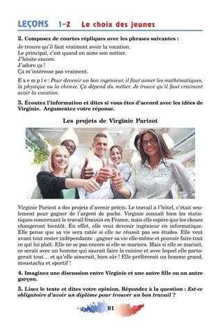 91
LEÇONS Le choix des jeunes1–2
e rouve u’il au vraimen avoir la voca ion
e principal c’es uand on aime son mé ier
’ ési e encore
’adore a
a m’in éresse pas vraimen
e m p l e
ir inie ari o a des pro e s d’avenir précis e ravail l’ el c’é ai seu-
lemen pour a ner de l’ar en de poc e ir inie conna ien les s a is-
i ues concernan le ravail éminin en rance mais elle espère ue les c oses
c an eron ien n e e elle veu devenir in énieur en in orma i ue
lle pense ue sa vie sera ra ée si elle ne réussi pas ses é udes lle veu
avan ou res er indépendan e a ner sa vie elle m me e pouvoir aire ou
ce ui lui pla lle ne se pas encore si elle se mariera Mais si elle se mariai
ce serai avec un omme ui saurai aire la cuisine e avec le uel elle par a-
erai ou e u’elle aimerai ien s r lle pré érerai un omme rand
mous ac u e spor i
Est-ce
obligatoire d’avoir un diplôme pour trouver un bon travail
 
