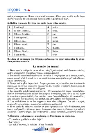 95
LEÇONS 3–4
oi ui accep e des d ners e ui sor eaucoup ’es pour moi la seule a on
d’avoir un peu de emps pour mes en an s e pour mon mari
1 l es in é naire
2 ls son ourna B rice
3 lle es onc ion C ca
4 l es a ricul aire
5 lle es ac nieur
6 lle es secré cin
7 l es avo dian e
8 lle es é ud H lis es
9 l es méde I eur
-
1 ans uelle ca é orie on se si ue
es condi ions d’em auc e
e ui es le plus impor an
es uali és ui demande un ravail
es dé ni ions dans les rappor s avec des collè ues n es
i on parle du salaire
-
u es dans uelle ranc e dé
a voi ure
oui c’es vrai la voi ure e enaul
 