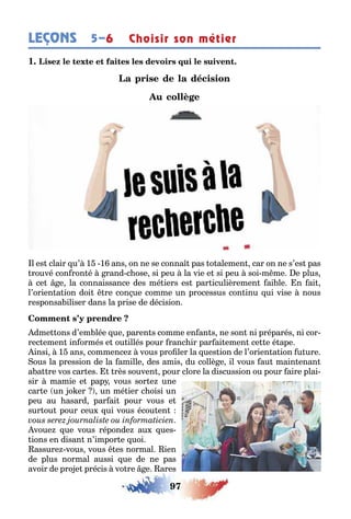 97
LEÇONS Choisir son métier5–6
1
l es clair u’ 1 1 ans on ne se conna pas o alemen car on ne s’es pas
rouvé con ron é rand c ose si peu la vie e si peu soi m me e plus
ce e la connaissance des mé iers es par iculièremen ai le n ai
l’orien a ion doi re con ue comme un processus con inu ui vise nous
responsa iliser dans la prise de décision
dme ons d’em lée ue paren s comme en an s ne son ni préparés ni cor-
rec emen in ormés e ou illés pour ranc ir par ai emen ce e é ape
insi 1 ans commence vous pro ler la ues ion de l’orien a ion u ure
ous la pression de la amille des amis du collè e il vous au main enan
a a re vos car es rès souven pour clore la discussion ou pour aire plai-
sir mamie e pap vous sor e une
car e un o er un mé ier c oisi un
peu au asard par ai pour vous e
sur ou pour ceu ui vous écou en
voue ue vous réponde au ues-
ions en disan n’impor e uoi
assure vous vous es normal ien
de plus normal aussi ue de ne pas
avoir de pro e précis vo re e ares
 