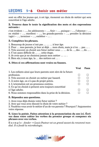 98
LEÇONS Choisir son métier5–6
son en e e les eunes ui ce e énoncen un c oi de mé ier ui sera
concré isé l’ e adul e
c’es éviden les adolescen s nir puis ue l’a sence
en réali é e cellen les rands paren s prendre la décision
a ir erminer em er
1 eaucoup de eunes n’on pas leur e
our mes paren s e leur ai dé mon c oi mais e n’en pas
rès souven on c oisi son u ur mé ier sous de la des du
’es asse di cile de ce e é ape
e crois ue e ne c oisirai amais mon mé ier
ien s r mon e la des mé iers es
1 es en an s ainsi ue leurs paren s son s rs de la u ure
pro ession  
rès souven on c oisi un mé ier par asard  
no re e on n’a pas de pro e précis  
’orien a ion es un processus con inu  
e u’on c oisi présen sera ou ours concré isé
l’ e adul e  
ous sommes responsa les dans la prise de la décision  
1 ve vous dé c oisis vo re u ur mé ier
vec ui vous ave discu é le c oi de vo re mé ier
oudrie vous avoir le mé ier d’un de vos paren s our uoi r umen e
vo re réponse
-
e m p l e
 