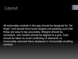 Layout 
All actionable controls in the app should be designed for “fat finger” and should have touch targets and padding such that these are easy to tap accurately. Margins should be consistent, and content should be aligned to a grid. Care should be taken to avoid conflicting UI elements i.e. horizontally actioned items displayed in horizontally scrolling controls.  