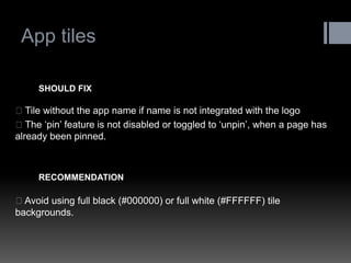 App tiles 
Tile without the app name if name is not integrated with the logo The „pin‟ feature is not disabled or toggled to „unpin‟, when a page has already been pinned. 
SHOULD FIX 
Avoid using full black (#000000) or full white (#FFFFFF) tile backgrounds. 
RECOMMENDATION  